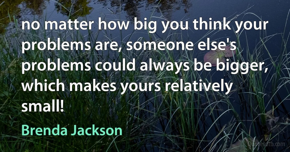 no matter how big you think your problems are, someone else's problems could always be bigger, which makes yours relatively small! (Brenda Jackson)