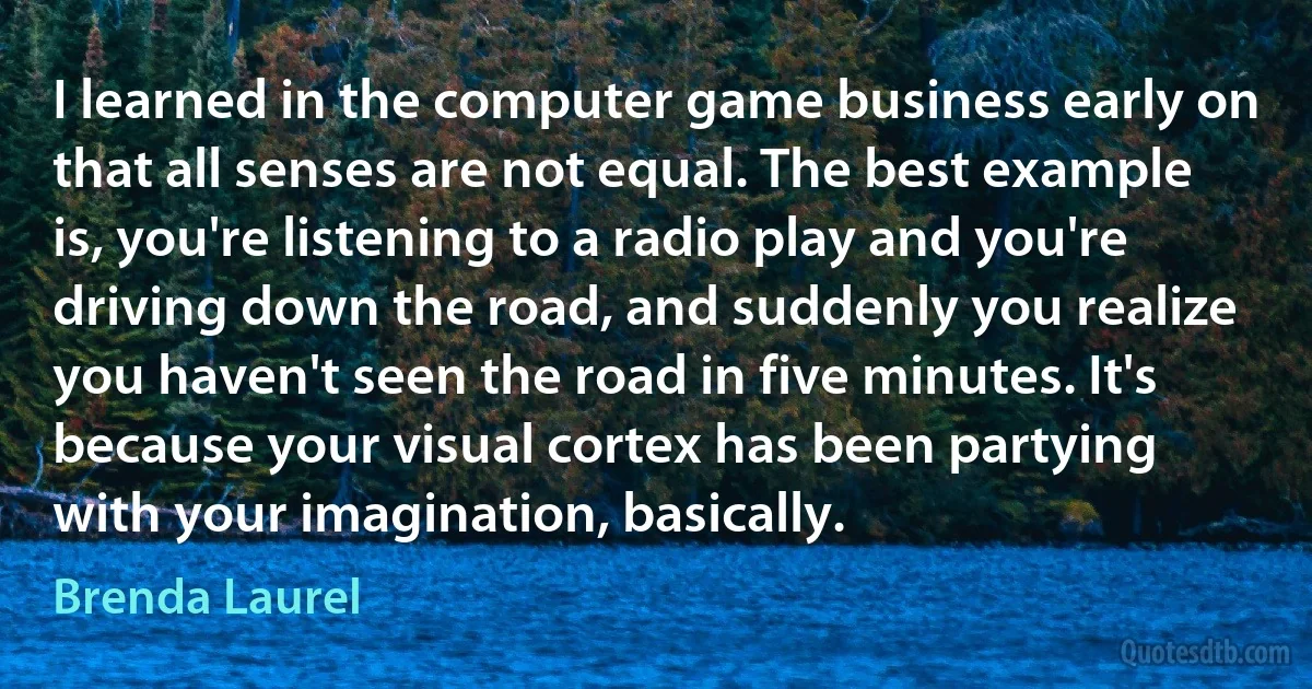 I learned in the computer game business early on that all senses are not equal. The best example is, you're listening to a radio play and you're driving down the road, and suddenly you realize you haven't seen the road in five minutes. It's because your visual cortex has been partying with your imagination, basically. (Brenda Laurel)