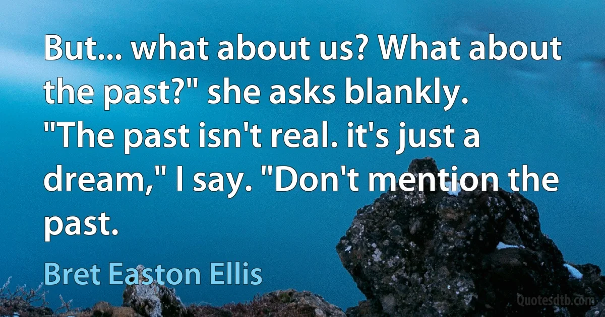 But... what about us? What about the past?" she asks blankly.
"The past isn't real. it's just a dream," I say. "Don't mention the past. (Bret Easton Ellis)