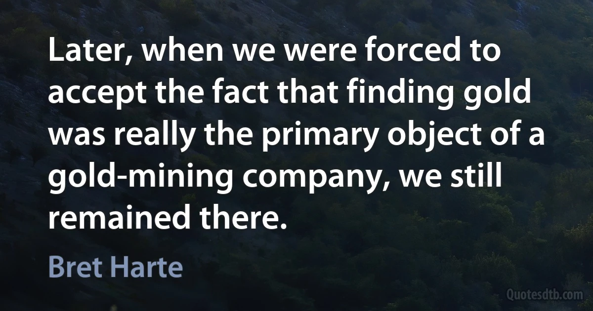 Later, when we were forced to accept the fact that finding gold was really the primary object of a gold-mining company, we still remained there. (Bret Harte)