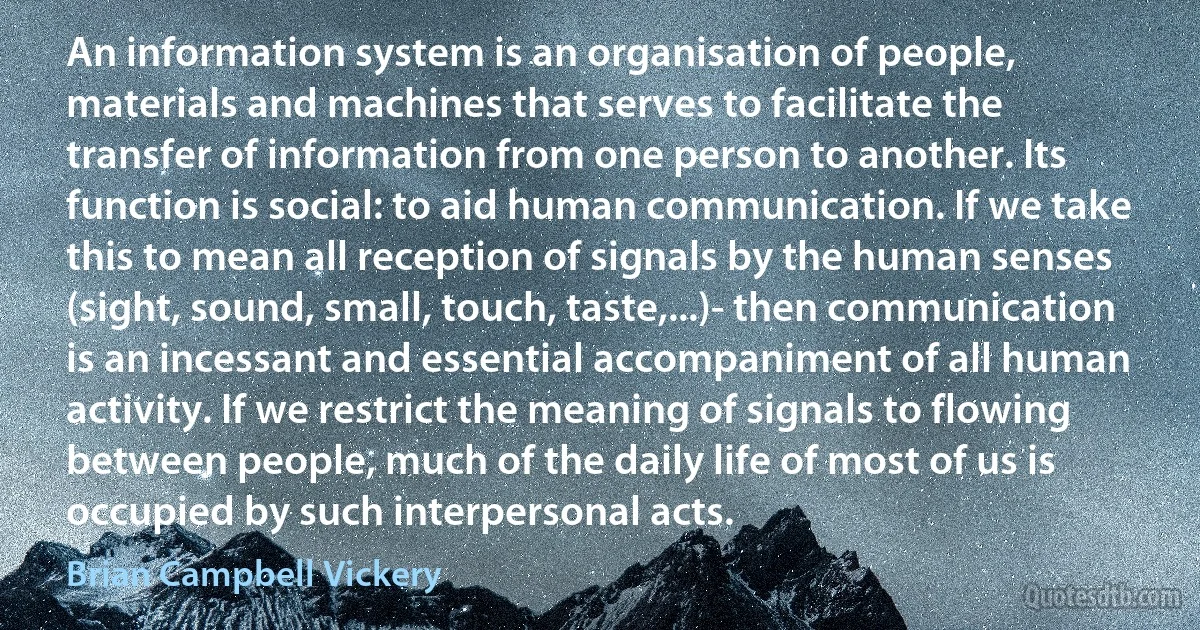 An information system is an organisation of people, materials and machines that serves to facilitate the transfer of information from one person to another. Its function is social: to aid human communication. If we take this to mean all reception of signals by the human senses (sight, sound, small, touch, taste,...)- then communication is an incessant and essential accompaniment of all human activity. If we restrict the meaning of signals to flowing between people, much of the daily life of most of us is occupied by such interpersonal acts. (Brian Campbell Vickery)