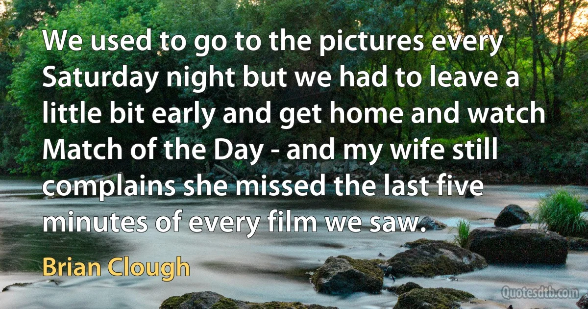 We used to go to the pictures every Saturday night but we had to leave a little bit early and get home and watch Match of the Day - and my wife still complains she missed the last five minutes of every film we saw. (Brian Clough)