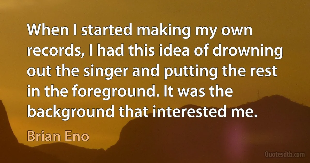 When I started making my own records, I had this idea of drowning out the singer and putting the rest in the foreground. It was the background that interested me. (Brian Eno)