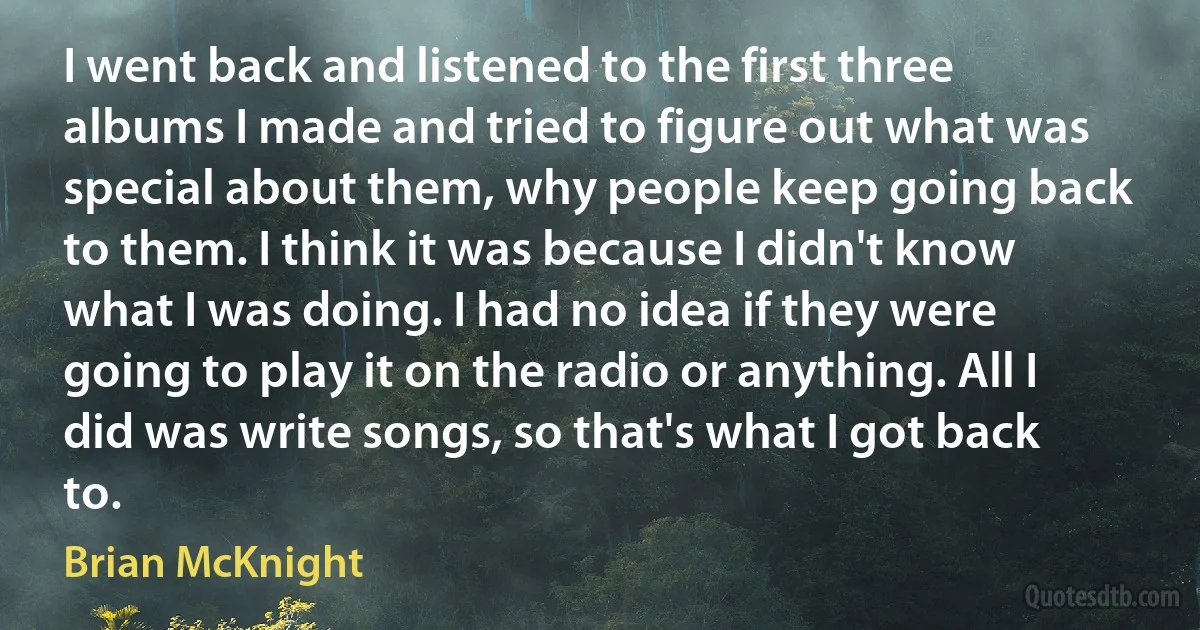 I went back and listened to the first three albums I made and tried to figure out what was special about them, why people keep going back to them. I think it was because I didn't know what I was doing. I had no idea if they were going to play it on the radio or anything. All I did was write songs, so that's what I got back to. (Brian McKnight)