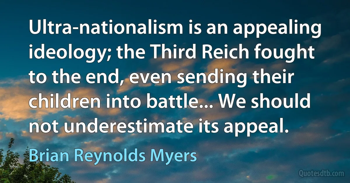 Ultra-nationalism is an appealing ideology; the Third Reich fought to the end, even sending their children into battle... We should not underestimate its appeal. (Brian Reynolds Myers)