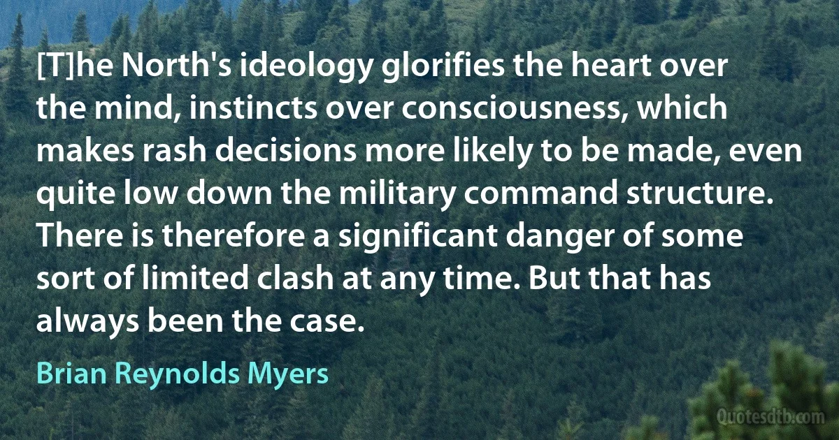 [T]he North's ideology glorifies the heart over the mind, instincts over consciousness, which makes rash decisions more likely to be made, even quite low down the military command structure. There is therefore a significant danger of some sort of limited clash at any time. But that has always been the case. (Brian Reynolds Myers)