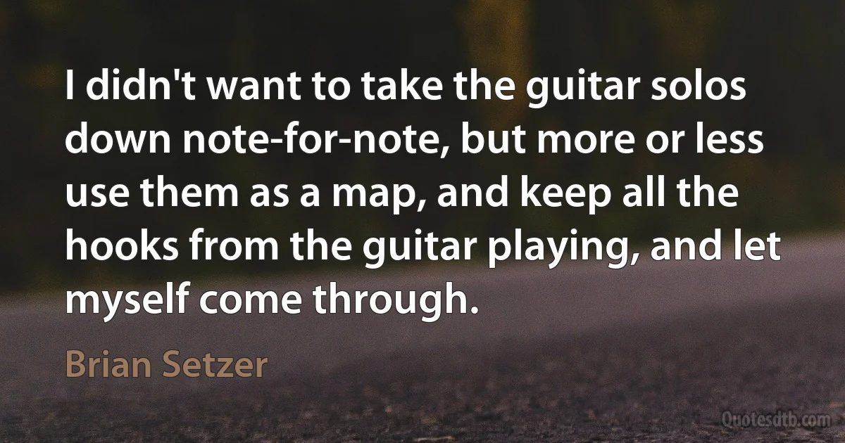 I didn't want to take the guitar solos down note-for-note, but more or less use them as a map, and keep all the hooks from the guitar playing, and let myself come through. (Brian Setzer)