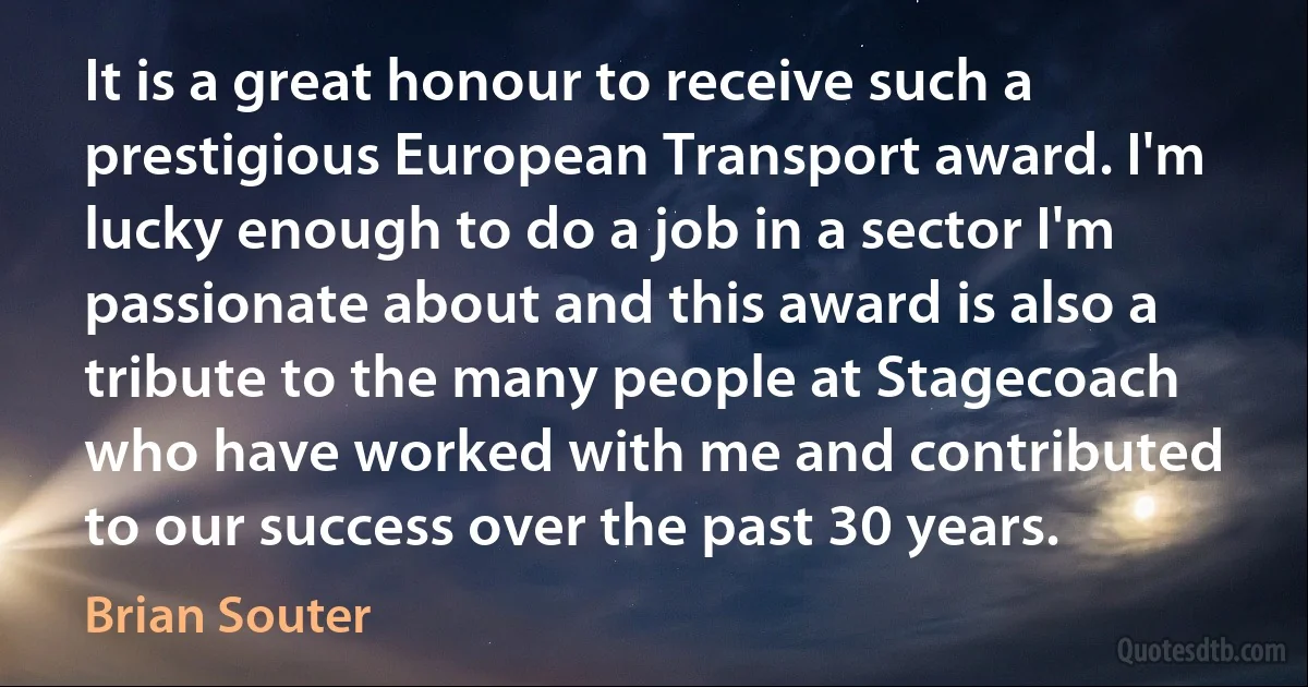 It is a great honour to receive such a prestigious European Transport award. I'm lucky enough to do a job in a sector I'm passionate about and this award is also a tribute to the many people at Stagecoach who have worked with me and contributed to our success over the past 30 years. (Brian Souter)