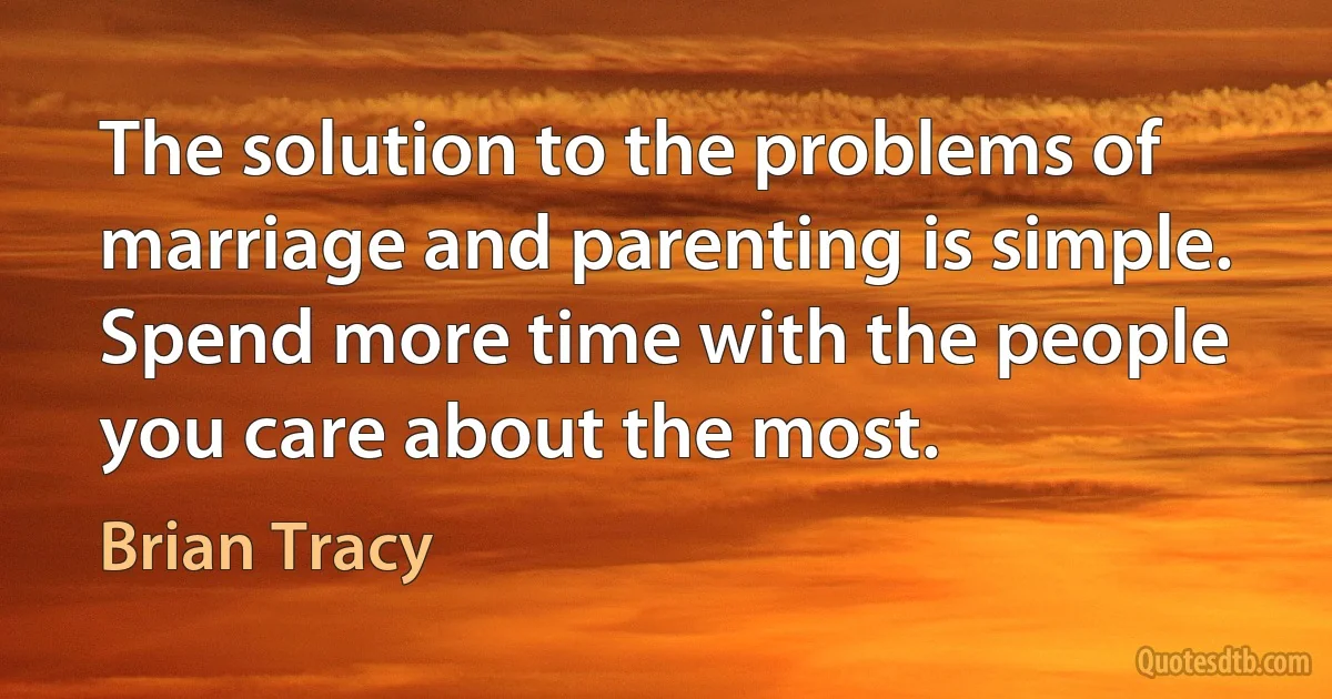 The solution to the problems of marriage and parenting is simple. Spend more time with the people you care about the most. (Brian Tracy)