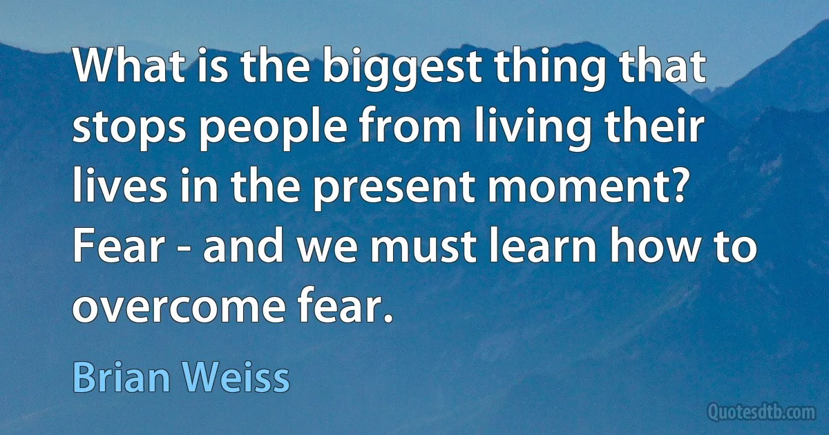 What is the biggest thing that stops people from living their lives in the present moment? Fear - and we must learn how to overcome fear. (Brian Weiss)