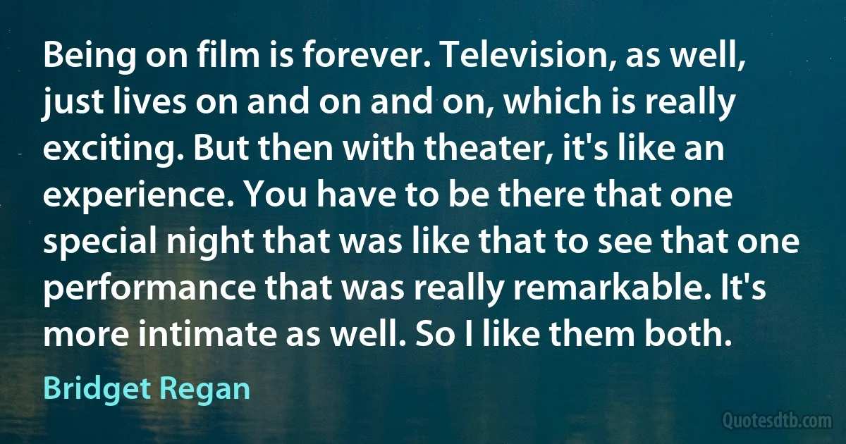 Being on film is forever. Television, as well, just lives on and on and on, which is really exciting. But then with theater, it's like an experience. You have to be there that one special night that was like that to see that one performance that was really remarkable. It's more intimate as well. So I like them both. (Bridget Regan)