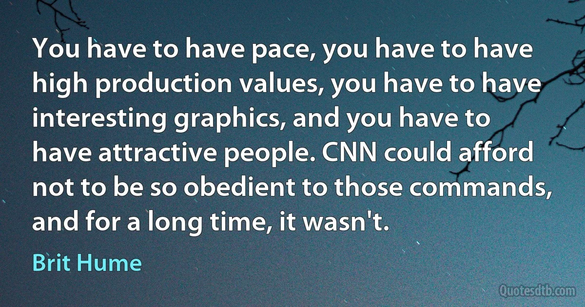 You have to have pace, you have to have high production values, you have to have interesting graphics, and you have to have attractive people. CNN could afford not to be so obedient to those commands, and for a long time, it wasn't. (Brit Hume)