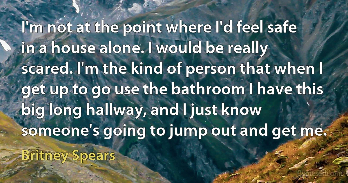 I'm not at the point where I'd feel safe in a house alone. I would be really scared. I'm the kind of person that when I get up to go use the bathroom I have this big long hallway, and I just know someone's going to jump out and get me. (Britney Spears)