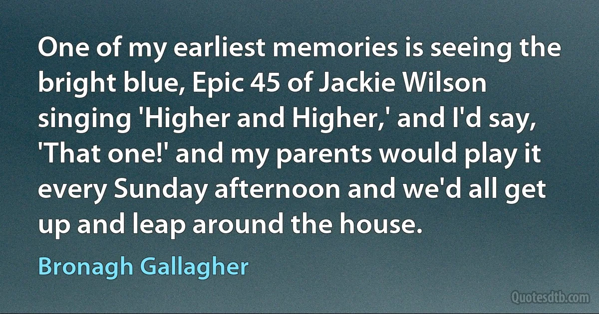 One of my earliest memories is seeing the bright blue, Epic 45 of Jackie Wilson singing 'Higher and Higher,' and I'd say, 'That one!' and my parents would play it every Sunday afternoon and we'd all get up and leap around the house. (Bronagh Gallagher)