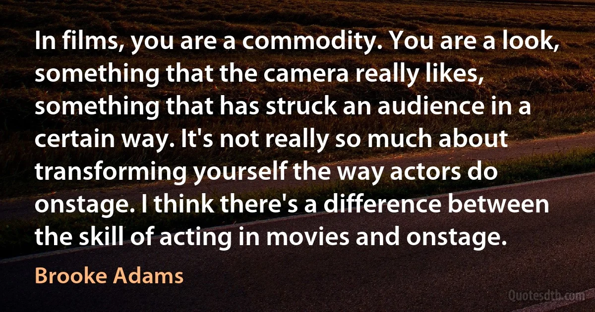 In films, you are a commodity. You are a look, something that the camera really likes, something that has struck an audience in a certain way. It's not really so much about transforming yourself the way actors do onstage. I think there's a difference between the skill of acting in movies and onstage. (Brooke Adams)