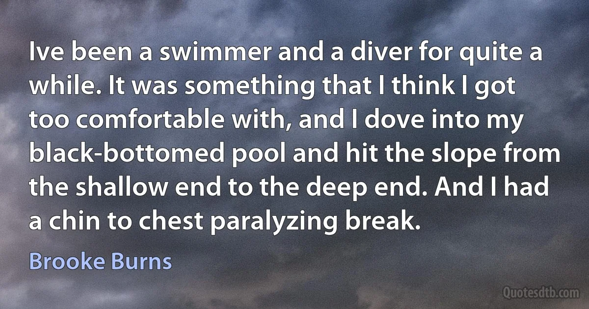 Ive been a swimmer and a diver for quite a while. It was something that I think I got too comfortable with, and I dove into my black-bottomed pool and hit the slope from the shallow end to the deep end. And I had a chin to chest paralyzing break. (Brooke Burns)