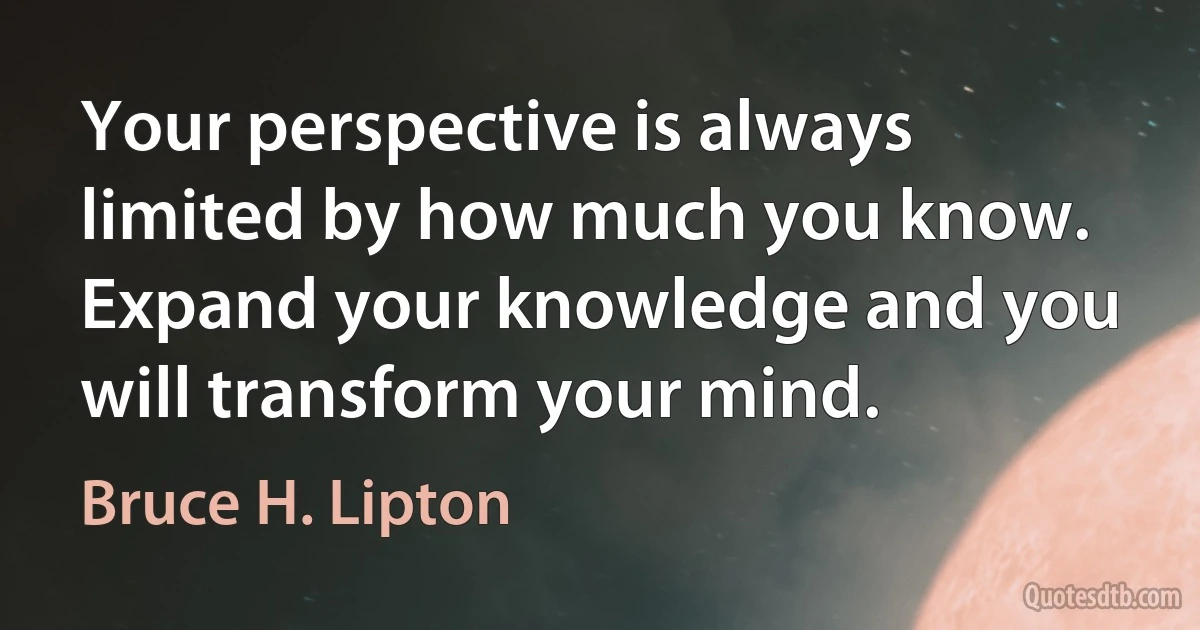 Your perspective is always limited by how much you know. Expand your knowledge and you will transform your mind. (Bruce H. Lipton)