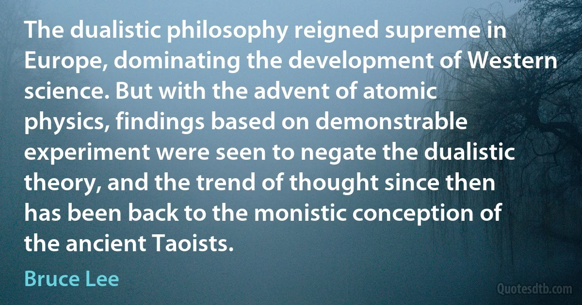 The dualistic philosophy reigned supreme in Europe, dominating the development of Western science. But with the advent of atomic physics, findings based on demonstrable experiment were seen to negate the dualistic theory, and the trend of thought since then has been back to the monistic conception of the ancient Taoists. (Bruce Lee)