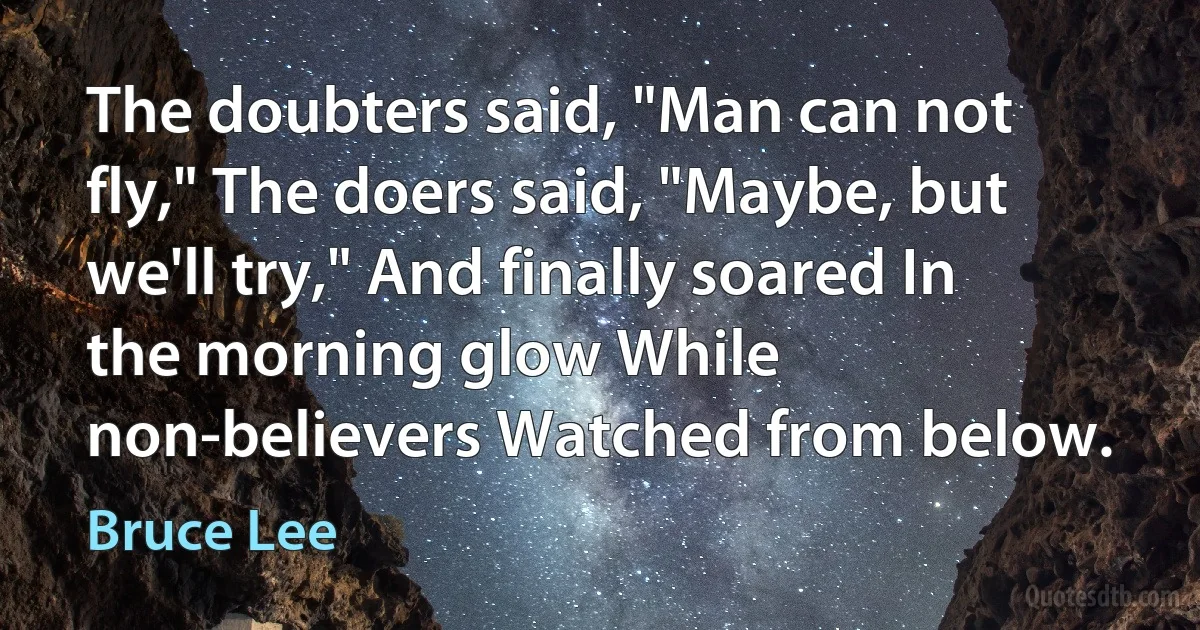 The doubters said, "Man can not fly," The doers said, "Maybe, but we'll try," And finally soared In the morning glow While non-believers Watched from below. (Bruce Lee)