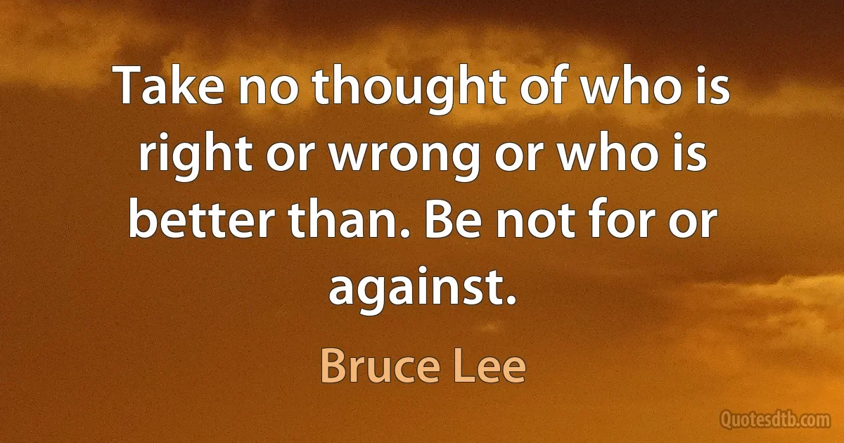 Take no thought of who is right or wrong or who is better than. Be not for or against. (Bruce Lee)