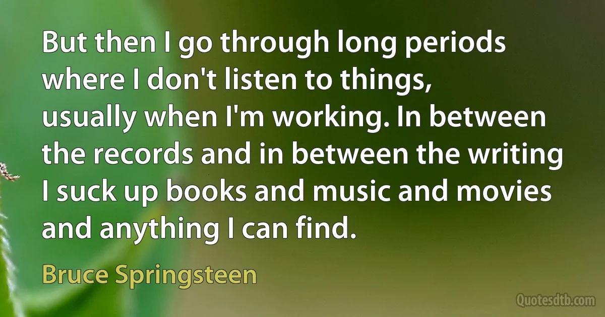 But then I go through long periods where I don't listen to things, usually when I'm working. In between the records and in between the writing I suck up books and music and movies and anything I can find. (Bruce Springsteen)