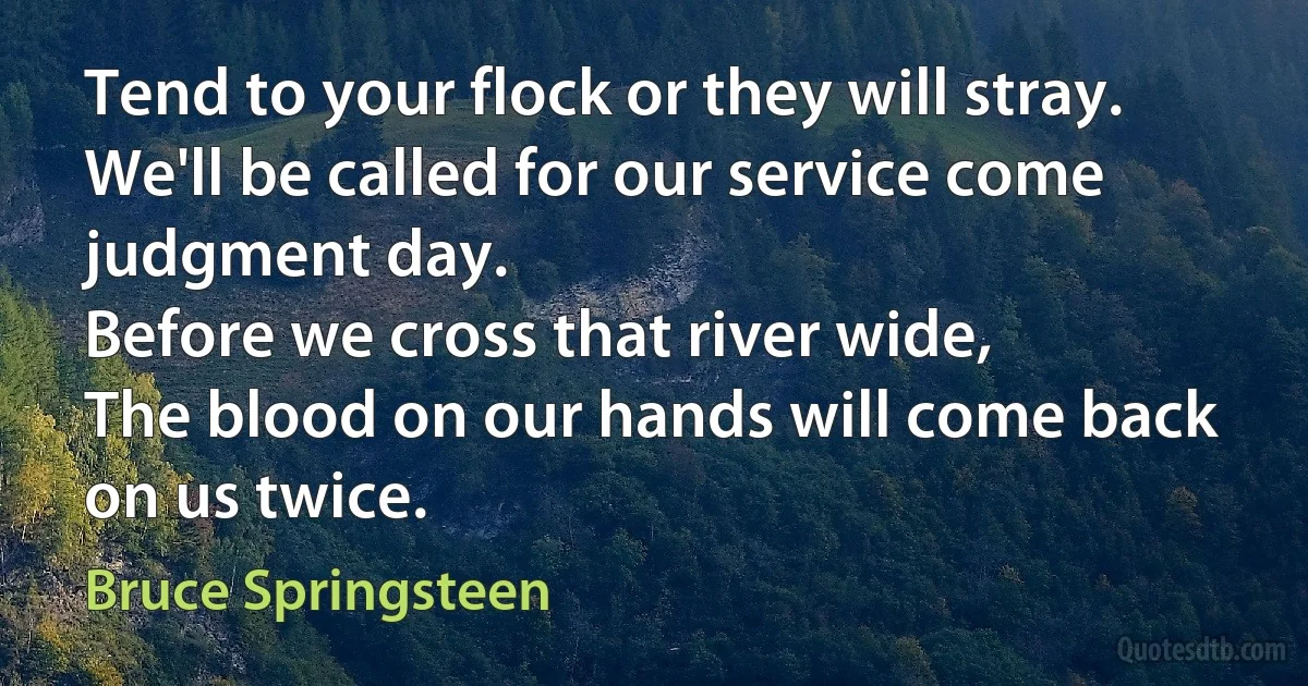 Tend to your flock or they will stray.
We'll be called for our service come judgment day.
Before we cross that river wide,
The blood on our hands will come back on us twice. (Bruce Springsteen)