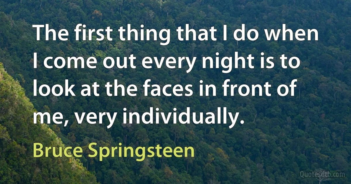 The first thing that I do when I come out every night is to look at the faces in front of me, very individually. (Bruce Springsteen)