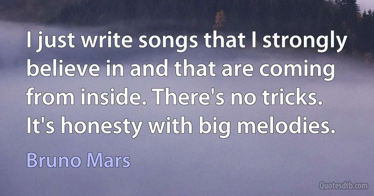 I just write songs that I strongly believe in and that are coming from inside. There's no tricks. It's honesty with big melodies. (Bruno Mars)