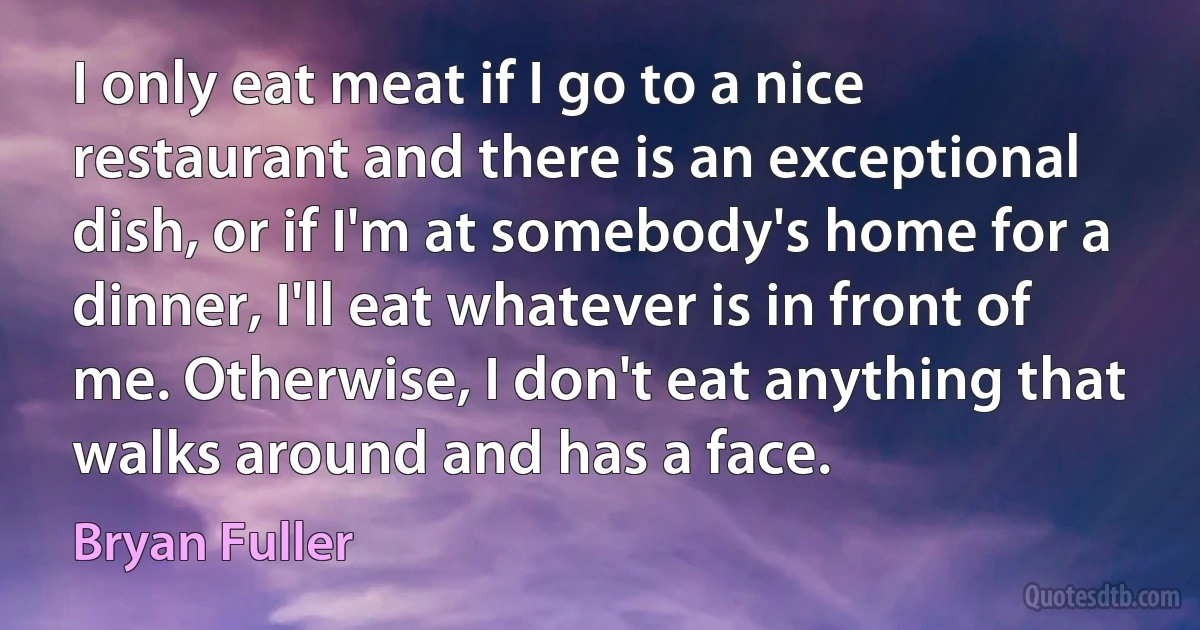 I only eat meat if I go to a nice restaurant and there is an exceptional dish, or if I'm at somebody's home for a dinner, I'll eat whatever is in front of me. Otherwise, I don't eat anything that walks around and has a face. (Bryan Fuller)