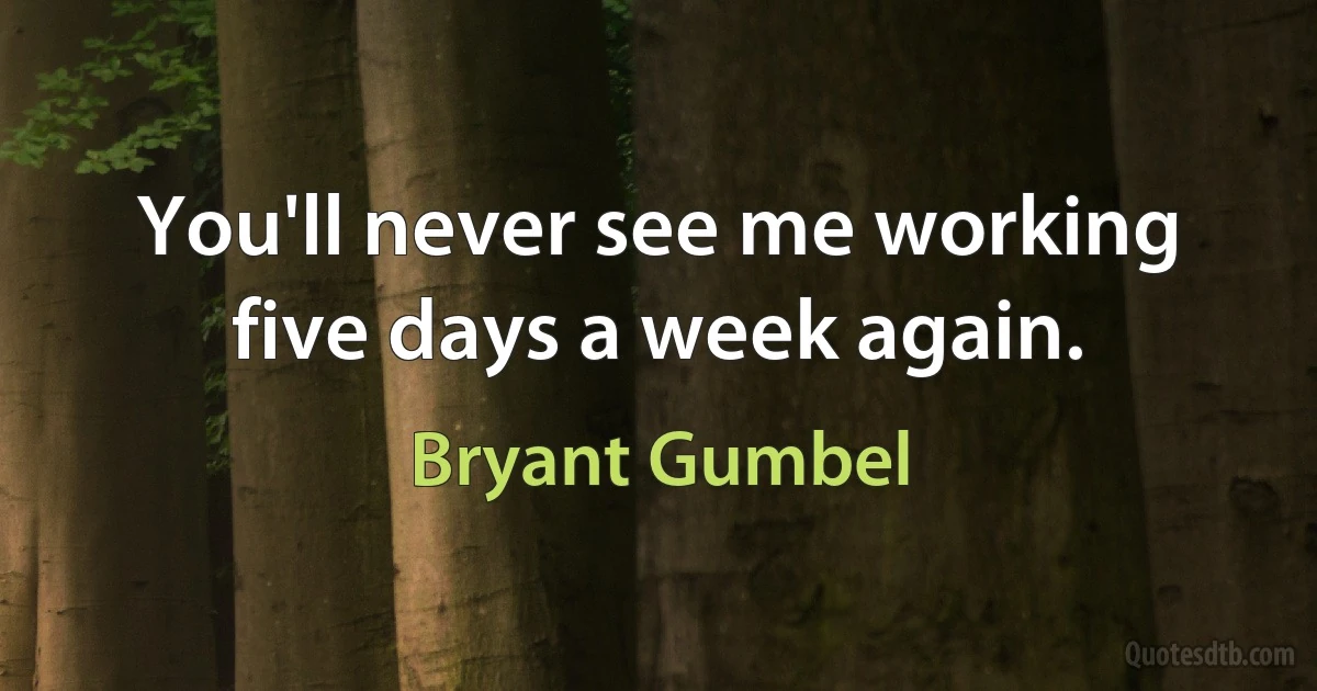 You'll never see me working five days a week again. (Bryant Gumbel)