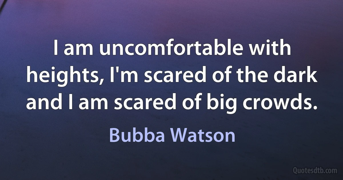 I am uncomfortable with heights, I'm scared of the dark and I am scared of big crowds. (Bubba Watson)