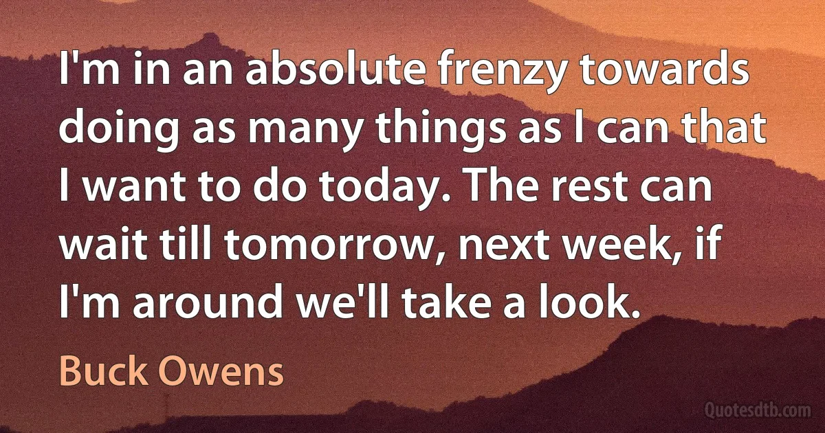 I'm in an absolute frenzy towards doing as many things as I can that I want to do today. The rest can wait till tomorrow, next week, if I'm around we'll take a look. (Buck Owens)