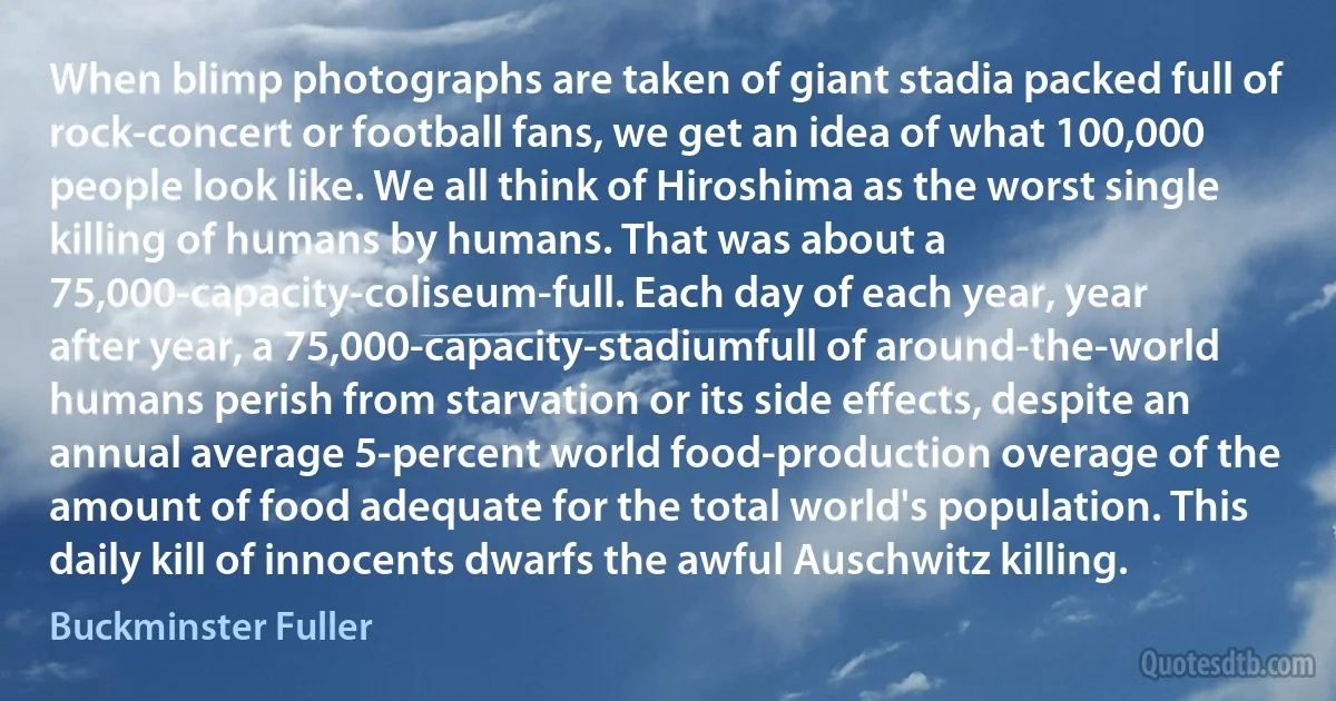 When blimp photographs are taken of giant stadia packed full of rock-concert or football fans, we get an idea of what 100,000 people look like. We all think of Hiroshima as the worst single killing of humans by humans. That was about a 75,000-capacity-coliseum-full. Each day of each year, year after year, a 75,000-capacity-stadiumfull of around-the-world humans perish from starvation or its side effects, despite an annual average 5-percent world food-production overage of the amount of food adequate for the total world's population. This daily kill of innocents dwarfs the awful Auschwitz killing. (Buckminster Fuller)