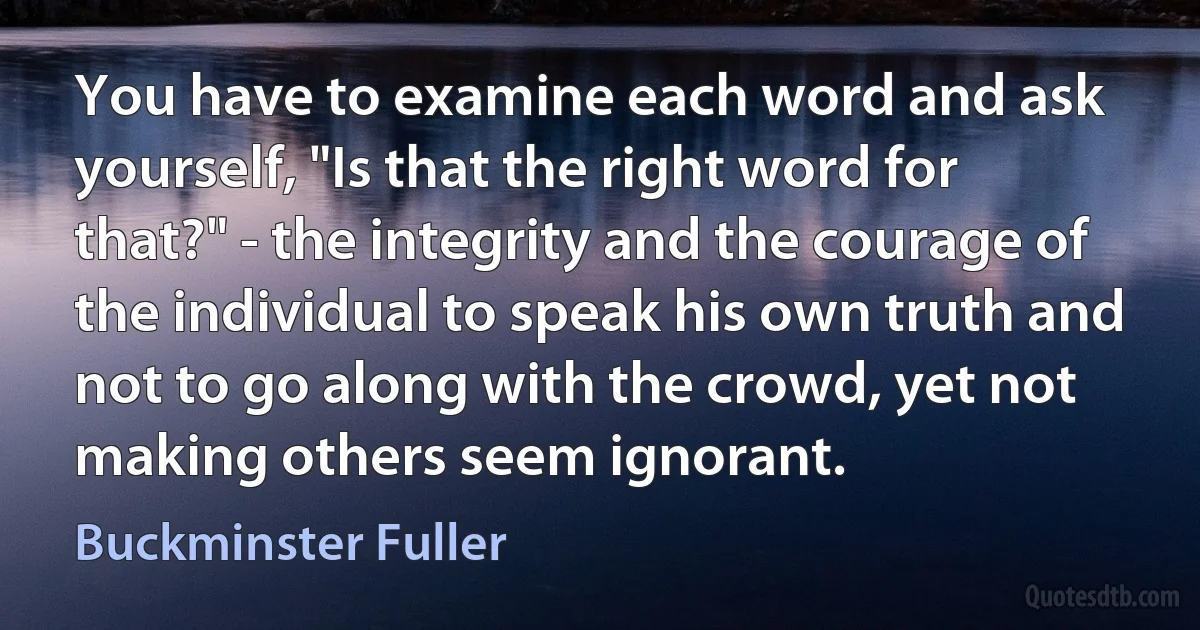 You have to examine each word and ask yourself, "Is that the right word for that?" - the integrity and the courage of the individual to speak his own truth and not to go along with the crowd, yet not making others seem ignorant. (Buckminster Fuller)