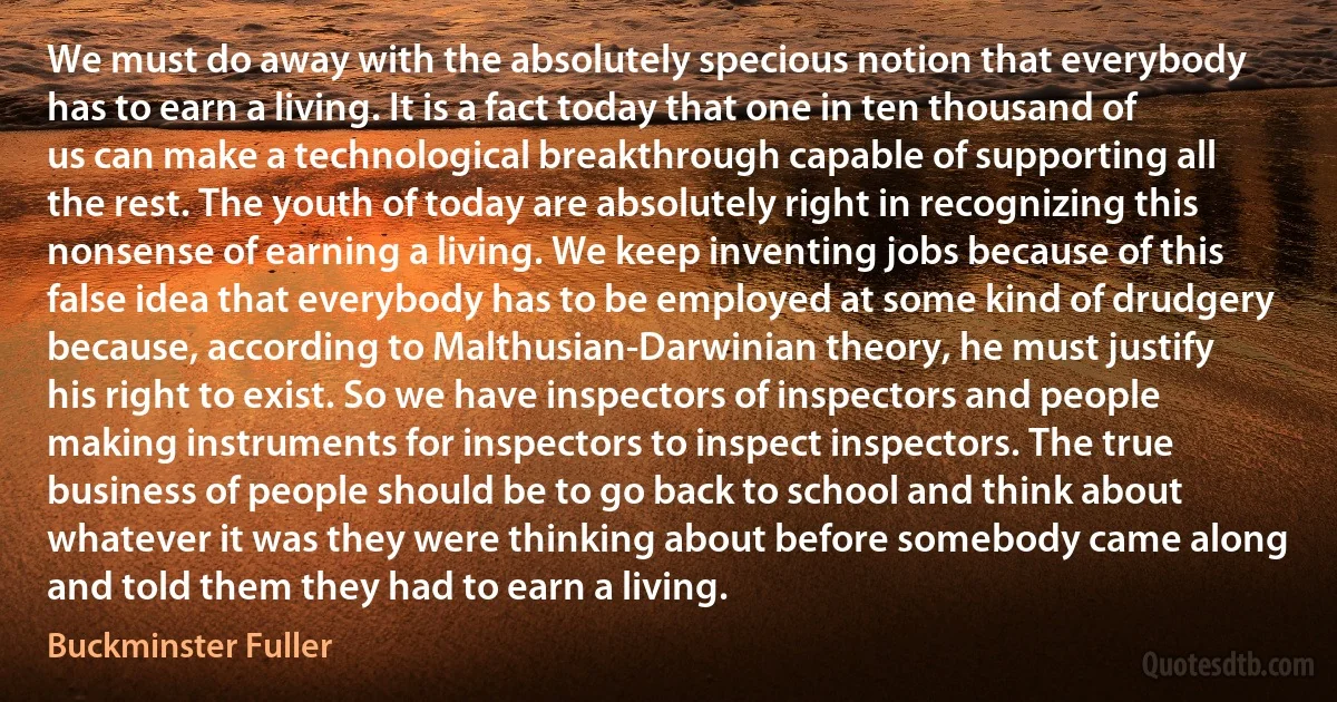 We must do away with the absolutely specious notion that everybody has to earn a living. It is a fact today that one in ten thousand of us can make a technological breakthrough capable of supporting all the rest. The youth of today are absolutely right in recognizing this nonsense of earning a living. We keep inventing jobs because of this false idea that everybody has to be employed at some kind of drudgery because, according to Malthusian-Darwinian theory, he must justify his right to exist. So we have inspectors of inspectors and people making instruments for inspectors to inspect inspectors. The true business of people should be to go back to school and think about whatever it was they were thinking about before somebody came along and told them they had to earn a living. (Buckminster Fuller)