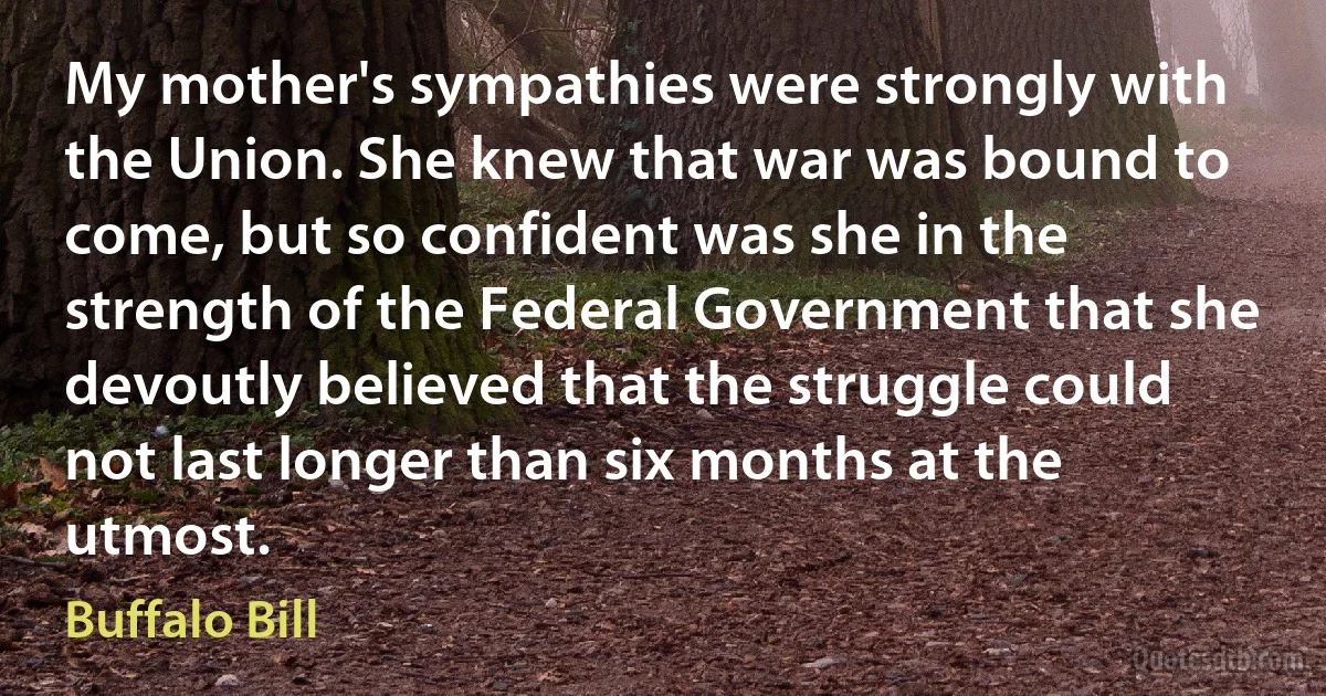 My mother's sympathies were strongly with the Union. She knew that war was bound to come, but so confident was she in the strength of the Federal Government that she devoutly believed that the struggle could not last longer than six months at the utmost. (Buffalo Bill)