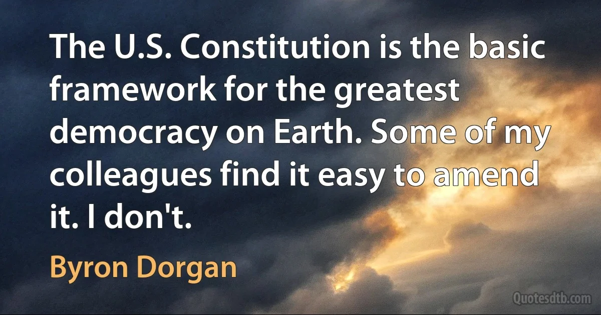 The U.S. Constitution is the basic framework for the greatest democracy on Earth. Some of my colleagues find it easy to amend it. I don't. (Byron Dorgan)