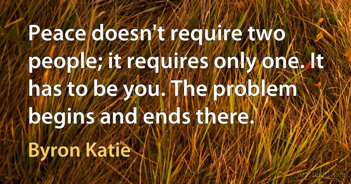 Peace doesn't require two people; it requires only one. It has to be you. The problem begins and ends there. (Byron Katie)