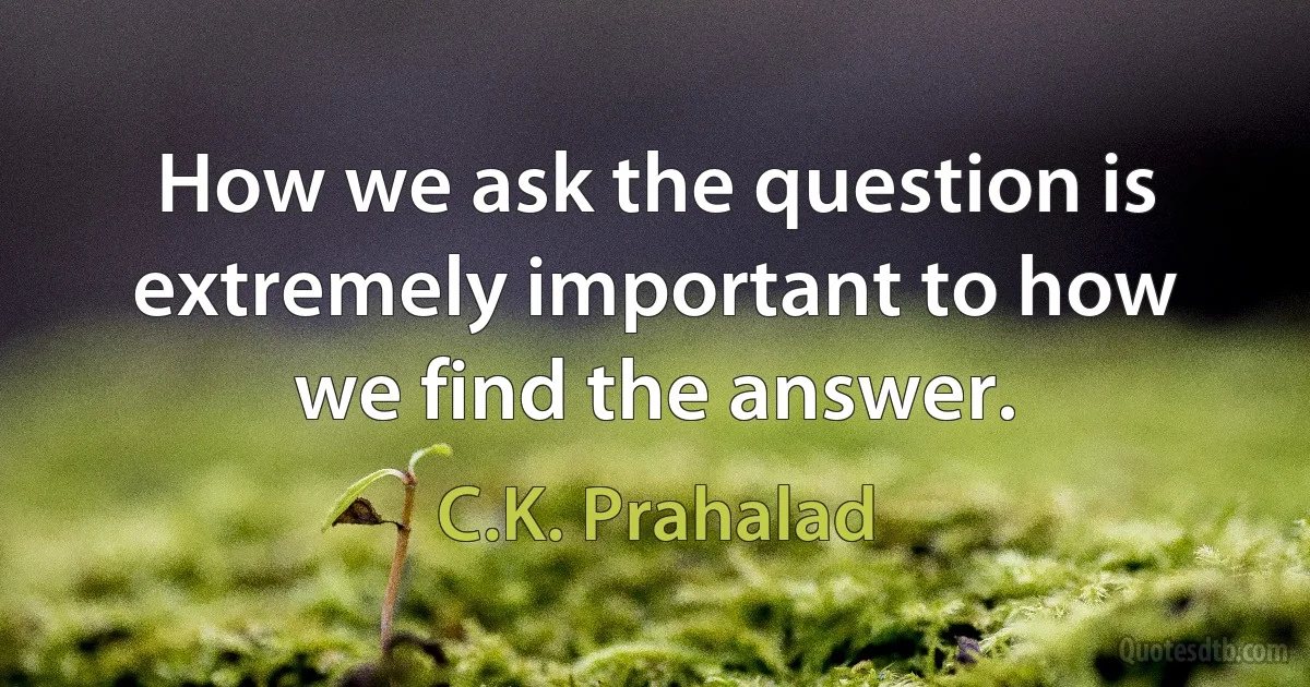 How we ask the question is extremely important to how we find the answer. (C.K. Prahalad)