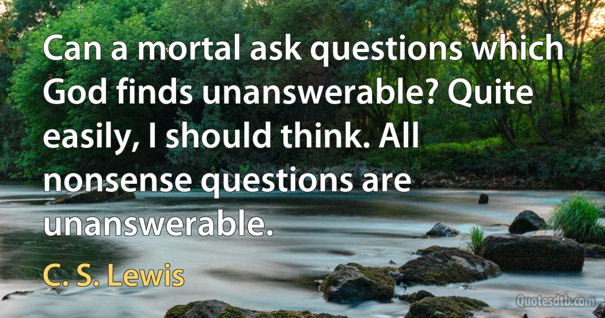 Can a mortal ask questions which God finds unanswerable? Quite easily, I should think. All nonsense questions are unanswerable. (C. S. Lewis)