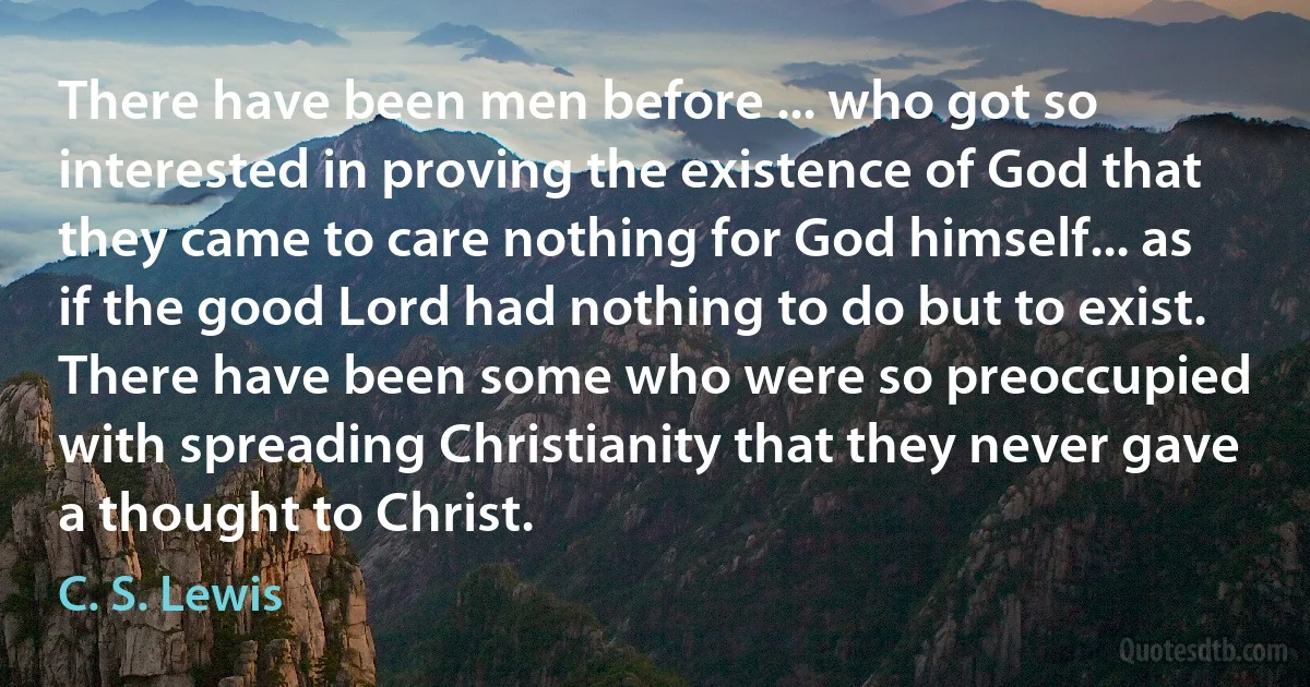 There have been men before ... who got so interested in proving the existence of God that they came to care nothing for God himself... as if the good Lord had nothing to do but to exist. There have been some who were so preoccupied with spreading Christianity that they never gave a thought to Christ. (C. S. Lewis)