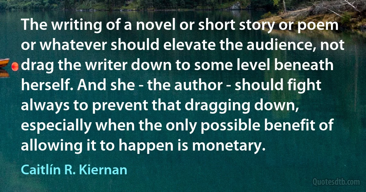 The writing of a novel or short story or poem or whatever should elevate the audience, not drag the writer down to some level beneath herself. And she - the author - should fight always to prevent that dragging down, especially when the only possible benefit of allowing it to happen is monetary. (Caitlín R. Kiernan)