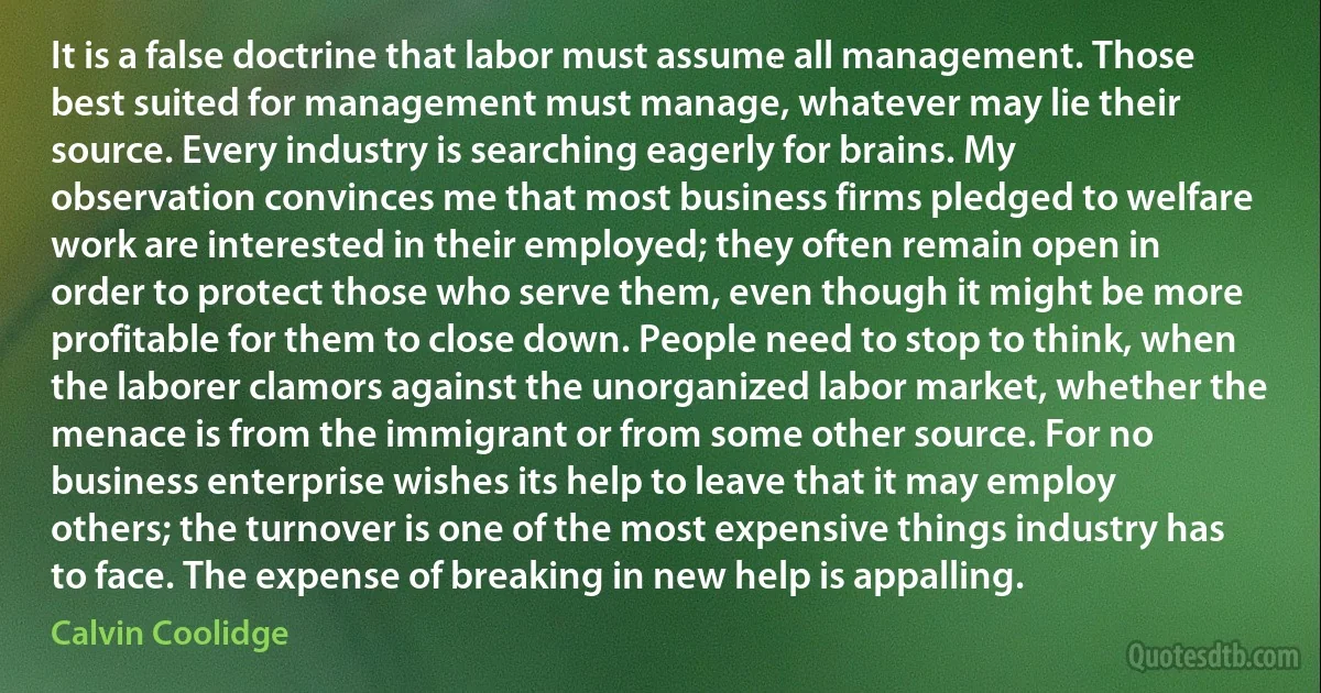 It is a false doctrine that labor must assume all management. Those best suited for management must manage, whatever may lie their source. Every industry is searching eagerly for brains. My observation convinces me that most business firms pledged to welfare work are interested in their employed; they often remain open in order to protect those who serve them, even though it might be more profitable for them to close down. People need to stop to think, when the laborer clamors against the unorganized labor market, whether the menace is from the immigrant or from some other source. For no business enterprise wishes its help to leave that it may employ others; the turnover is one of the most expensive things industry has to face. The expense of breaking in new help is appalling. (Calvin Coolidge)