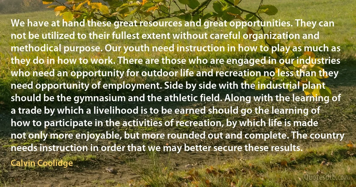 We have at hand these great resources and great opportunities. They can not be utilized to their fullest extent without careful organization and methodical purpose. Our youth need instruction in how to play as much as they do in how to work. There are those who are engaged in our industries who need an opportunity for outdoor life and recreation no less than they need opportunity of employment. Side by side with the industrial plant should be the gymnasium and the athletic field. Along with the learning of a trade by which a livelihood is to be earned should go the learning of how to participate in the activities of recreation, by which life is made not only more enjoyable, but more rounded out and complete. The country needs instruction in order that we may better secure these results. (Calvin Coolidge)