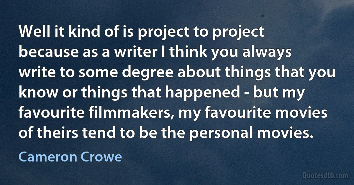 Well it kind of is project to project because as a writer I think you always write to some degree about things that you know or things that happened - but my favourite filmmakers, my favourite movies of theirs tend to be the personal movies. (Cameron Crowe)