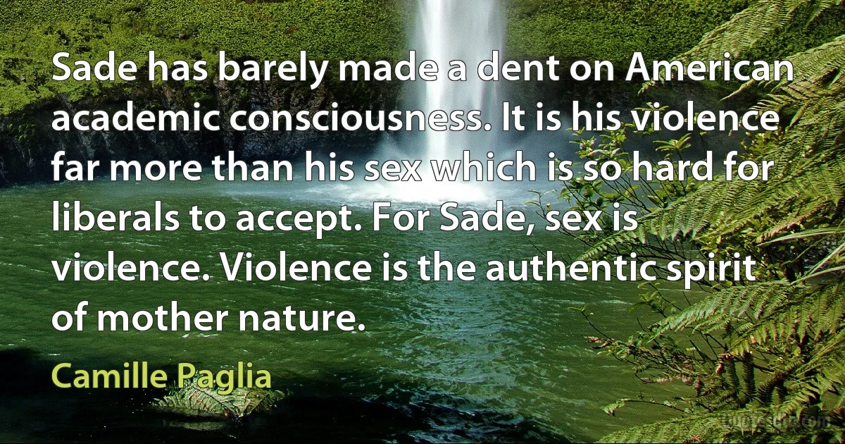 Sade has barely made a dent on American academic consciousness. It is his violence far more than his sex which is so hard for liberals to accept. For Sade, sex is violence. Violence is the authentic spirit of mother nature. (Camille Paglia)