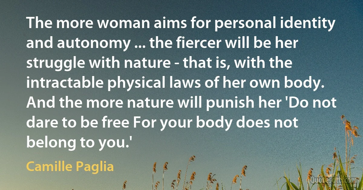 The more woman aims for personal identity and autonomy ... the fiercer will be her struggle with nature - that is, with the intractable physical laws of her own body. And the more nature will punish her 'Do not dare to be free For your body does not belong to you.' (Camille Paglia)