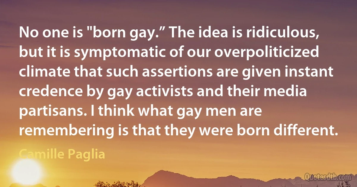 No one is "born gay.” The idea is ridiculous, but it is symptomatic of our overpoliticized climate that such assertions are given instant credence by gay activists and their media partisans. I think what gay men are remembering is that they were born different. (Camille Paglia)