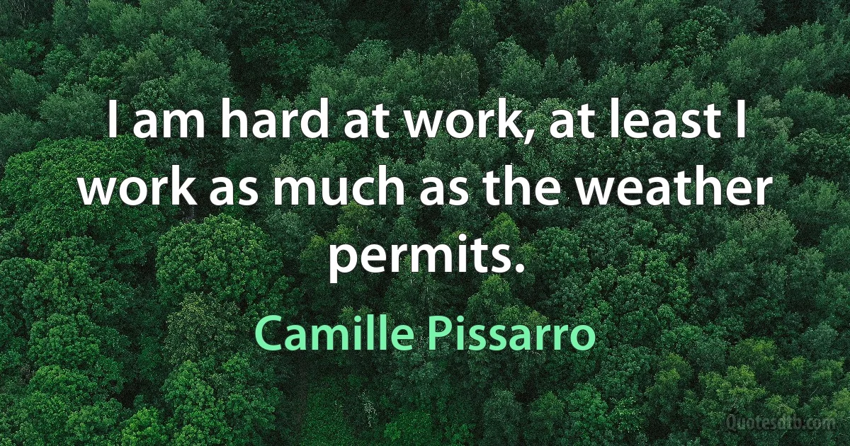 I am hard at work, at least I work as much as the weather permits. (Camille Pissarro)