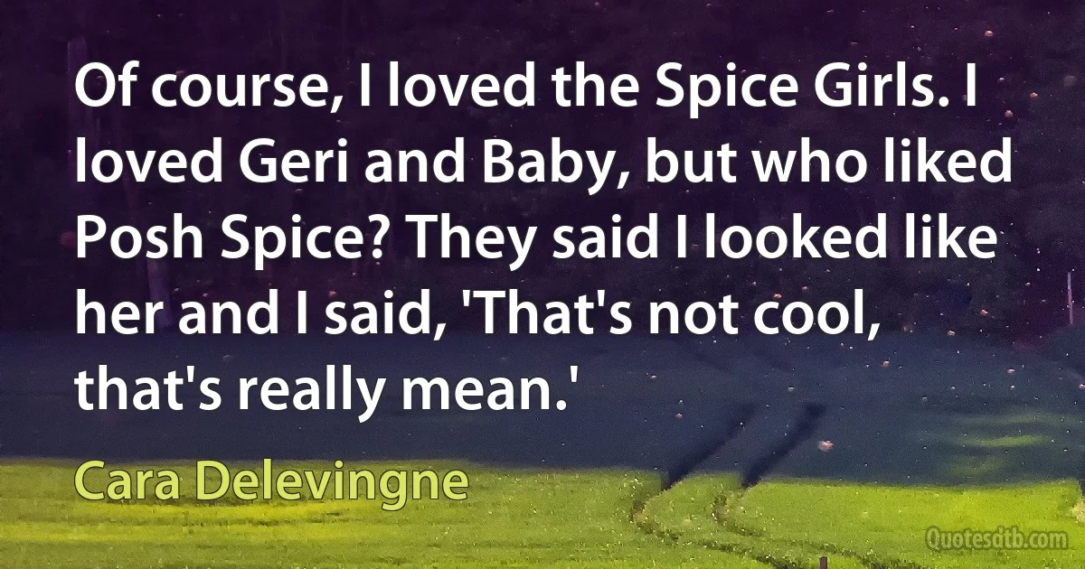 Of course, I loved the Spice Girls. I loved Geri and Baby, but who liked Posh Spice? They said I looked like her and I said, 'That's not cool, that's really mean.' (Cara Delevingne)